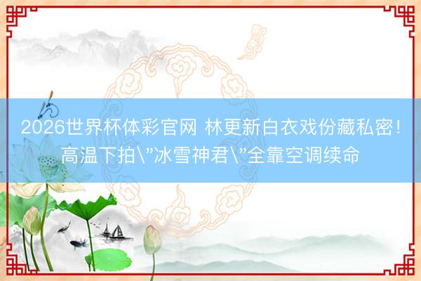 2026世界杯体彩官网 林更新白衣戏份藏私密!高温下拍
