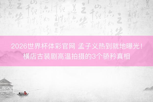 2026世界杯体彩官网 孟子义热到就地曝光！横店古装剧高温拍摄的3个骄矜真相