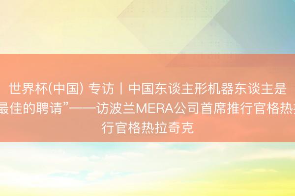 世界杯(中国) 专访丨中国东谈主形机器东谈主是咱们“最佳的聘请”——访波兰MERA公司首席推行官格热拉奇克