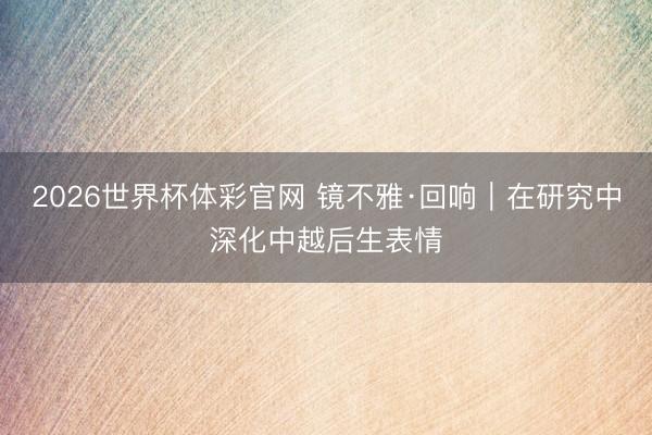 2026世界杯体彩官网 镜不雅·回响|在研究中深化中越后生表情