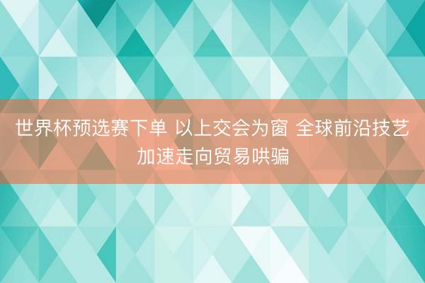 世界杯预选赛下单 以上交会为窗 全球前沿技艺加速走向贸易哄骗