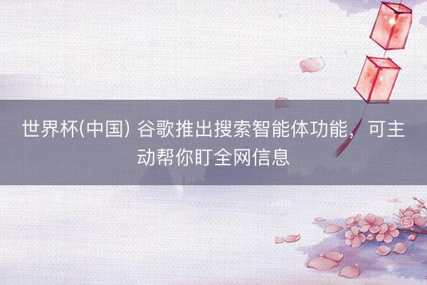 世界杯(中国) 谷歌推出搜索智能体功能，可主动帮你盯全网信息