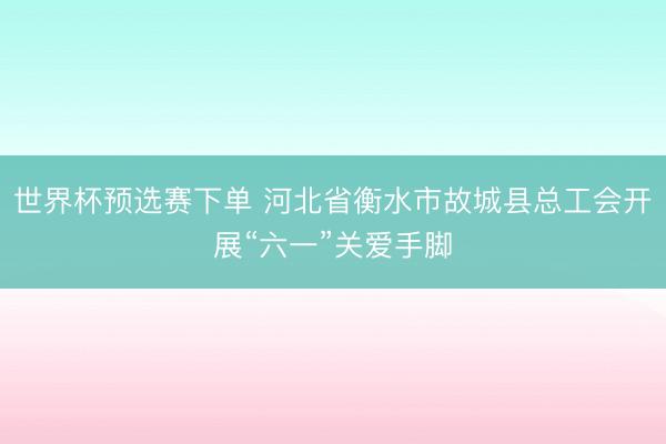 世界杯预选赛下单 河北省衡水市故城县总工会开展“六一”关爱手脚