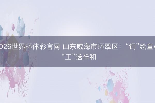 2026世界杯体彩官网 山东威海市环翠区:“铜”绘童心 “工”送祥和