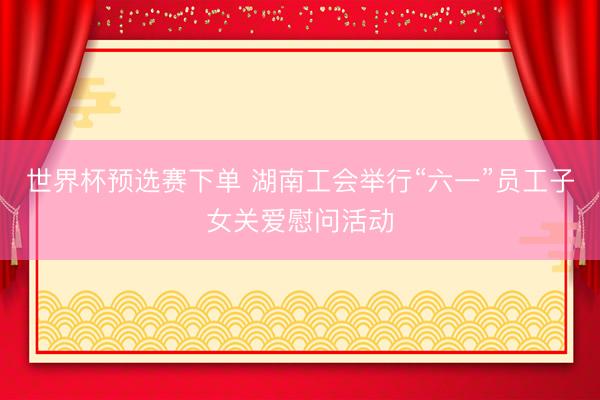 世界杯预选赛下单 湖南工会举行“六一”员工子女关爱慰问活动