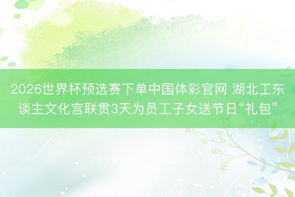 2026世界杯预选赛下单中国体彩官网 湖北工东谈主文化宫联贯3天为员工子女送节日“礼包”