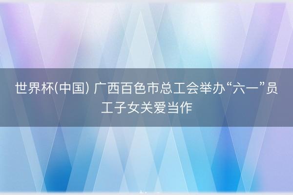 世界杯(中国) 广西百色市总工会举办“六一”员工子女关爱当作
