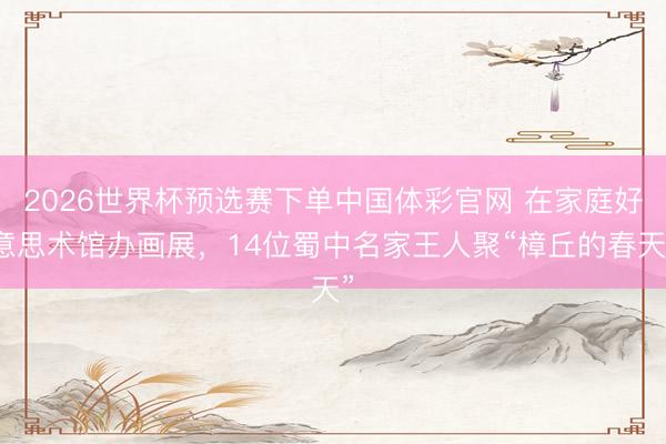 2026世界杯预选赛下单中国体彩官网 在家庭好意思术馆办画展,14位蜀中名家王人聚“樟丘的春天”