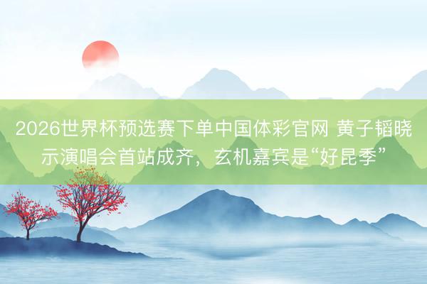 2026世界杯预选赛下单中国体彩官网 黄子韬晓示演唱会首站成齐，玄机嘉宾是“好昆季”