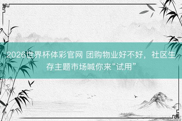 2026世界杯体彩官网 团购物业好不好，社区生存主题市场喊你来“试用”