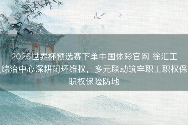 2026世界杯预选赛下单中国体彩官网 徐汇工会驻点综治中心深耕闭环维权,多元联动筑牢职工职权保险防地