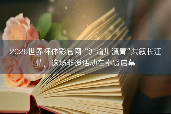 2026世界杯体彩官网 “沪渝川滇青”共叙长江情，这场非遗活动在奉贤启幕