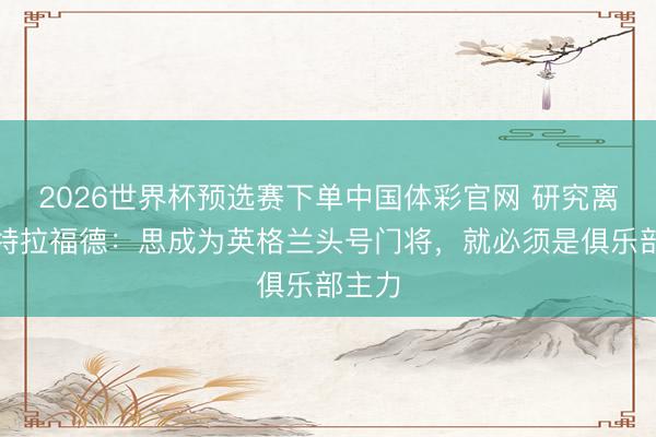 2026世界杯预选赛下单中国体彩官网 研究离队!特拉福德:思成为英格兰头号门将,就必须是俱乐部主力