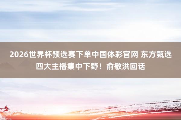 2026世界杯预选赛下单中国体彩官网 东方甄选四大主播集中下野!俞敏洪回话