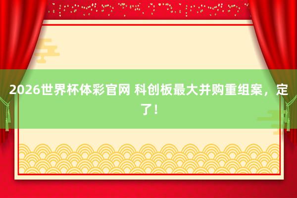 2026世界杯体彩官网 科创板最大并购重组案,定了!