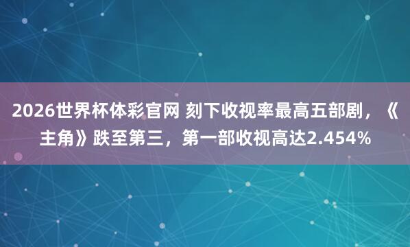 2026世界杯体彩官网 刻下收视率最高五部剧,《主角》跌至第三,第一部收视高达2.454%