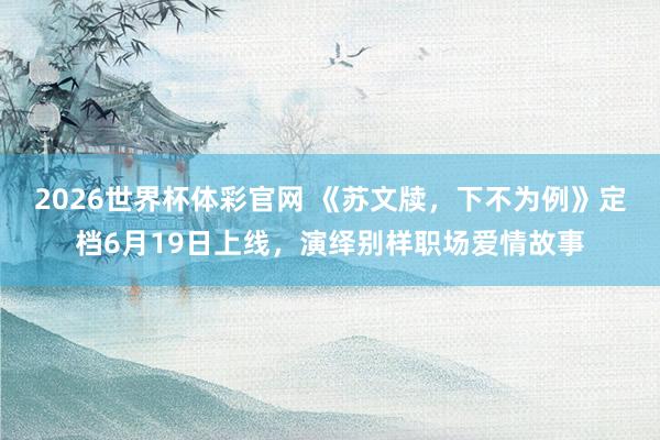 2026世界杯体彩官网 《苏文牍，下不为例》定档6月19日上线，演绎别样职场爱情故事