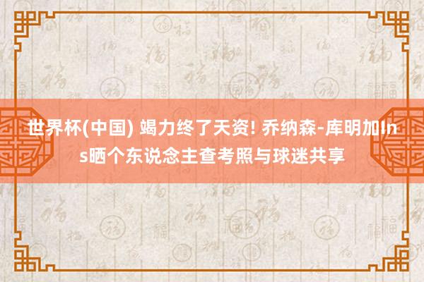 世界杯(中国) 竭力终了天资! 乔纳森-库明加Ins晒个东说念主查考照与球迷共享