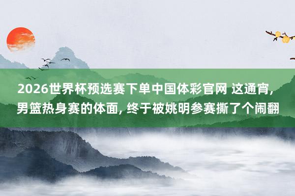 2026世界杯预选赛下单中国体彩官网 这通宵, 男篮热身赛的体面, 终于被姚明参赛撕了个闹翻