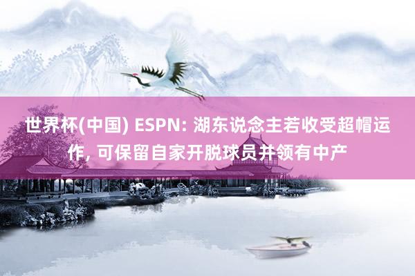 世界杯(中国) ESPN: 湖东说念主若收受超帽运作， 可保留自家开脱球员并领有中产