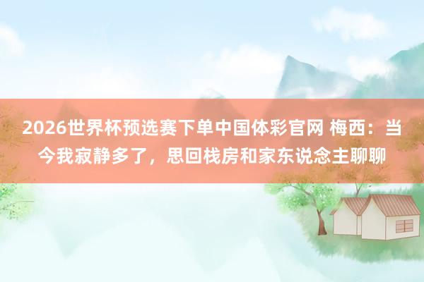 2026世界杯预选赛下单中国体彩官网 梅西：当今我寂静多了，思回栈房和家东说念主聊聊