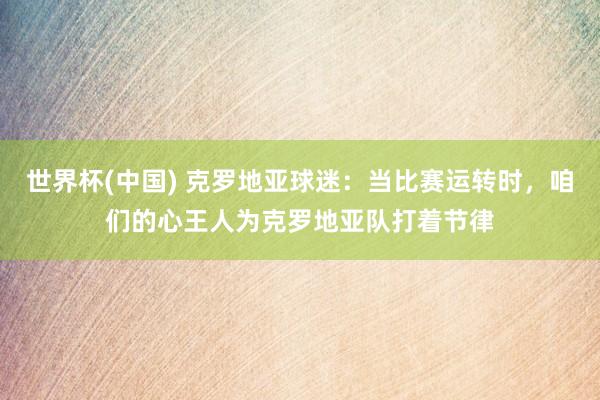 世界杯(中国) 克罗地亚球迷:当比赛运转时,咱们的心王人为克罗地亚队打着节律