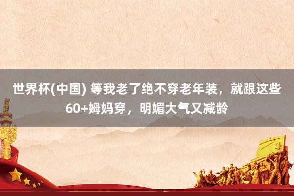 世界杯(中国) 等我老了绝不穿老年装,就跟这些60+姆妈穿,明媚大气又减龄