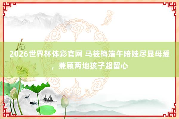 2026世界杯体彩官网 马筱梅端午陪娃尽显母爱,兼顾两地孩子超留心